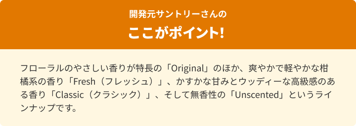 フローラルのやさしい香りが特長の「Original」のほか、爽やかで軽やかな柑橘系の香り「Fresh（フレッシュ）」、かすかな甘みとウッディーな高級感のある香り「Classic（クラシック）」、そして無香性の「Unscented」というラインナップです。